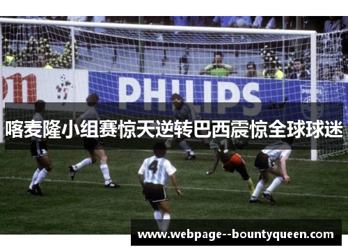 喀麦隆小组赛惊天逆转巴西震惊全球球迷 喀麦隆小组赛惊天逆转巴西震惊全球球迷